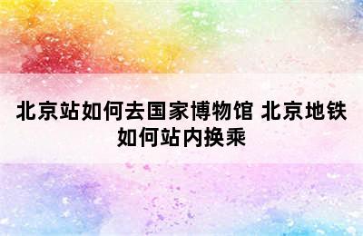 北京站如何去国家博物馆 北京地铁如何站内换乘